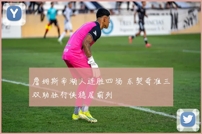 詹姆斯率湖人连胜四场 东契奇准三双助独行侠稳居前列