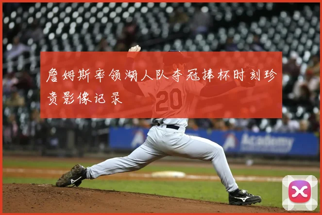 詹姆斯率领湖人队夺冠捧杯时刻珍贵影像记录