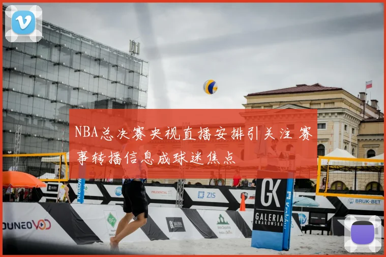 NBA总决赛央视直播安排引关注 赛事转播信息成球迷焦点