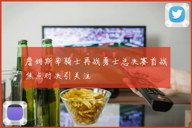 詹姆斯率骑士再战勇士总决赛首战焦点对决引关注