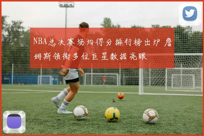 NBA总决赛场均得分排行榜出炉 詹姆斯领衔多位巨星数据亮眼