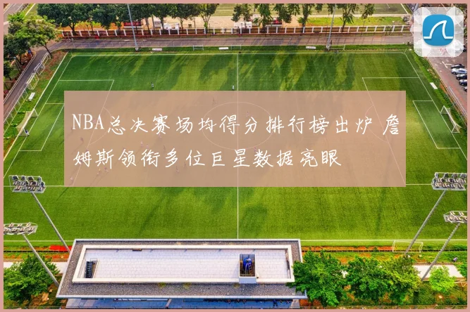 NBA总决赛场均得分排行榜出炉 詹姆斯领衔多位巨星数据亮眼