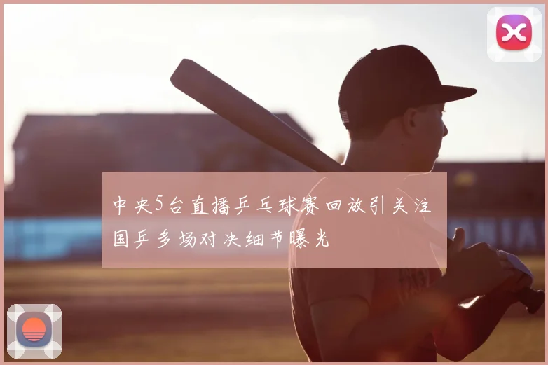 中央5台直播乒乓球赛回放引关注 国乒多场对决细节曝光