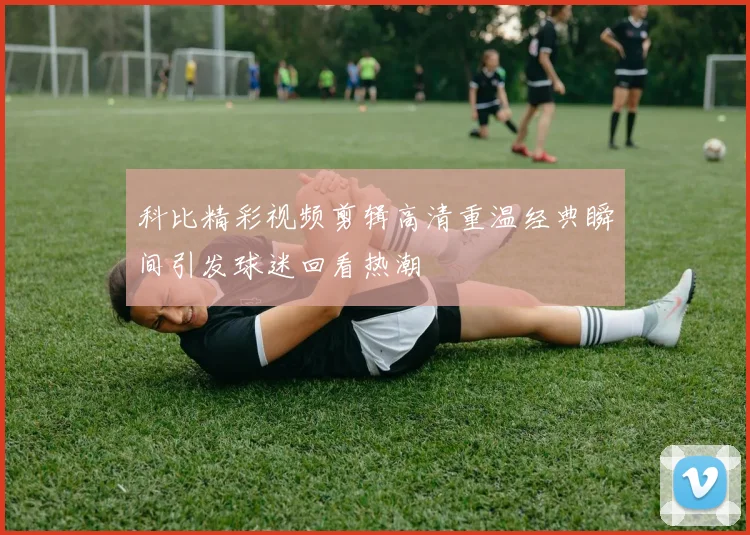 科比精彩视频剪辑高清重温经典瞬间引发球迷回看热潮