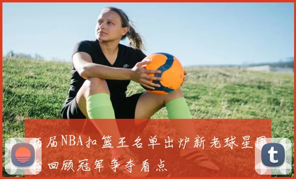 历届NBA扣篮王名单出炉新老球星同台回顾冠军争夺看点