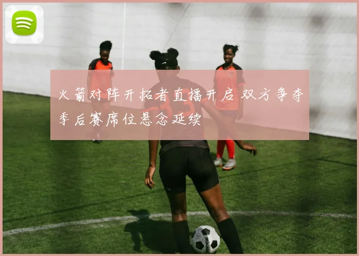 火箭对阵开拓者直播开启 双方争夺季后赛席位悬念延续