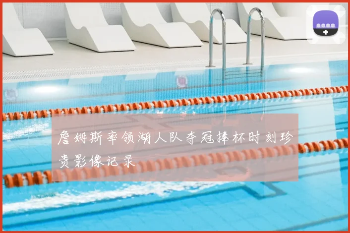 詹姆斯率领湖人队夺冠捧杯时刻珍贵影像记录