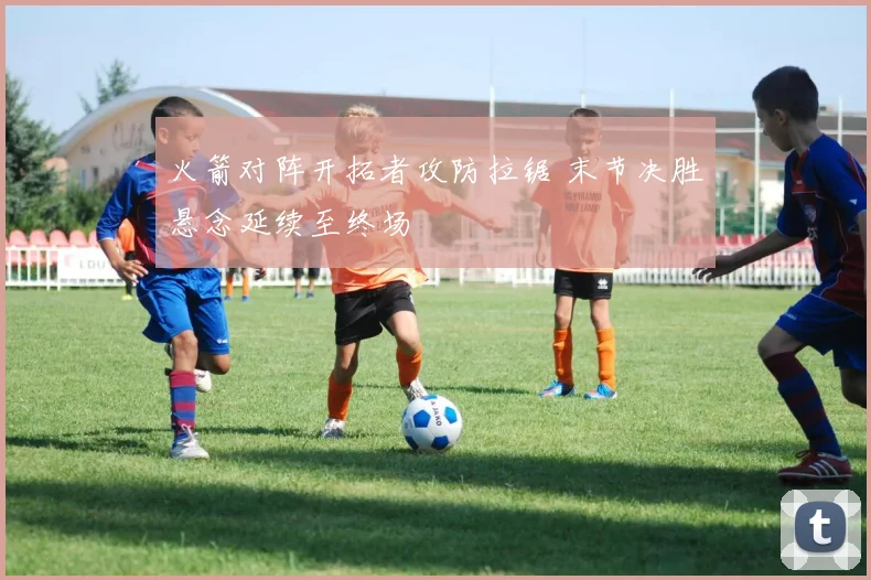 火箭对阵开拓者攻防拉锯 末节决胜悬念延续至终场