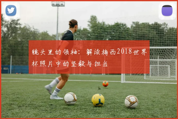 镜头里的领袖：解读梅西2018世界杯照片中的坚毅与担当