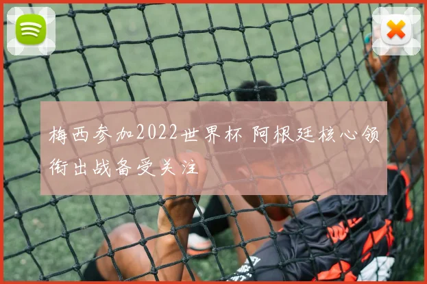 梅西参加2022世界杯 阿根廷核心领衔出战备受关注