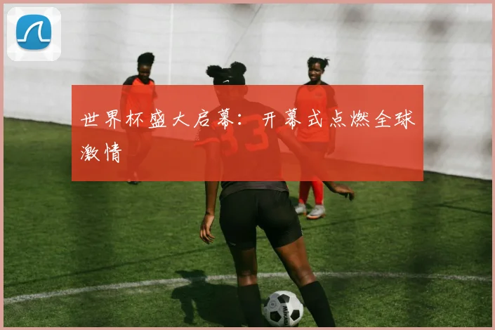 世界杯盛大启幕：开幕式点燃全球激情