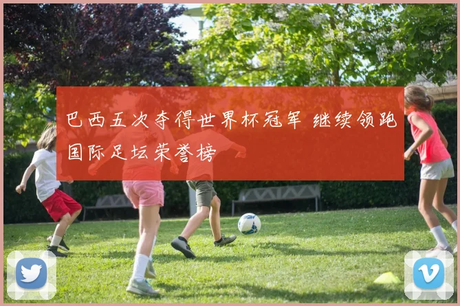 巴西五次夺得世界杯冠军 继续领跑国际足坛荣誉榜