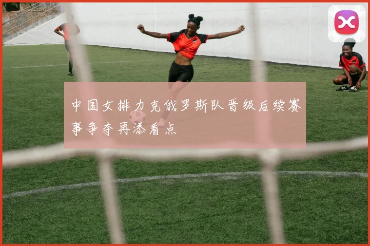 中国女排力克俄罗斯队晋级后续赛事争夺再添看点