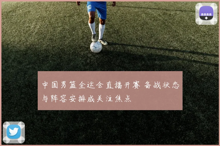 中国男篮全运会直播开赛 备战状态与阵容安排成关注焦点