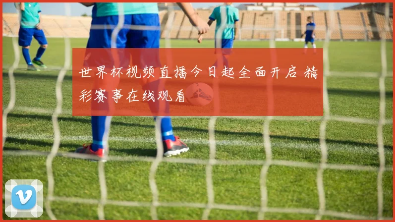 世界杯视频直播今日起全面开启 精彩赛事在线观看
