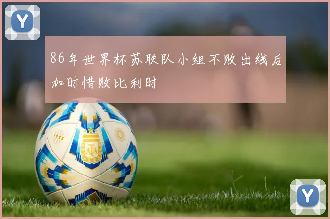 86年世界杯苏联队小组不败出线后加时惜败比利时