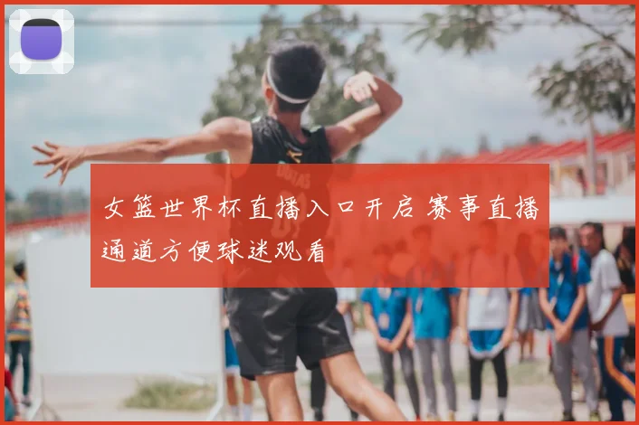 女篮世界杯直播入口开启 赛事直播通道方便球迷观看