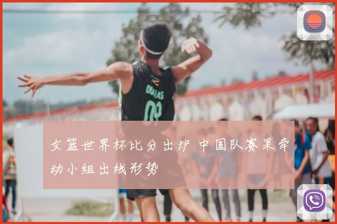 女篮世界杯比分出炉 中国队赛果牵动小组出线形势