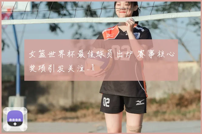 女篮世界杯最佳球员出炉 赛事核心奖项引发关注_1