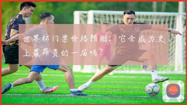 世界杯门票价格预测:它会成为史上最昂贵的一届吗?