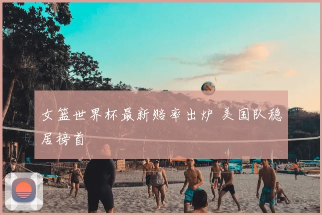 女篮世界杯最新赔率出炉 美国队稳居榜首