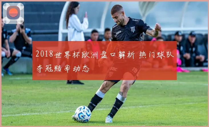 2018世界杯欧洲盘口解析 热门球队夺冠赔率动态