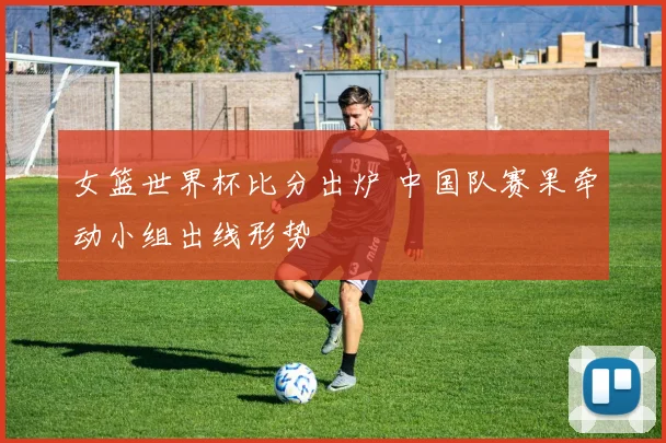 女篮世界杯比分出炉 中国队赛果牵动小组出线形势