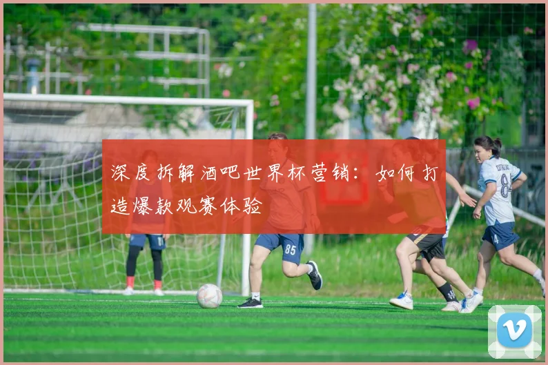 深度拆解酒吧世界杯营销:如何打造爆款观赛体验