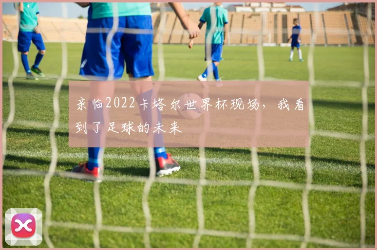亲临2022卡塔尔世界杯现场，我看到了足球的未来