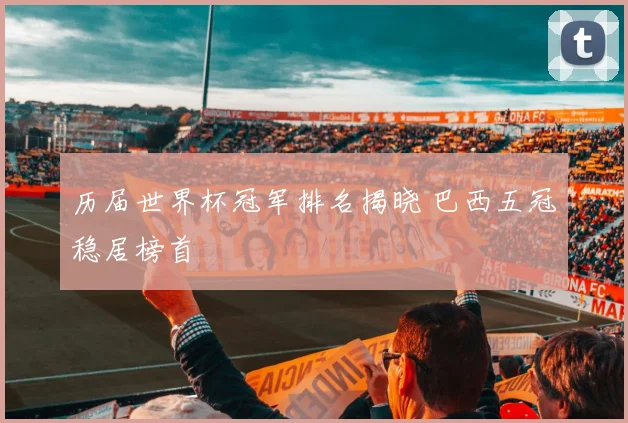 历届世界杯冠军排名揭晓 巴西五冠稳居榜首