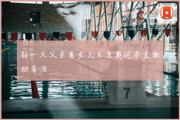 孙一文父亲看女儿东京奥运夺金激动落泪