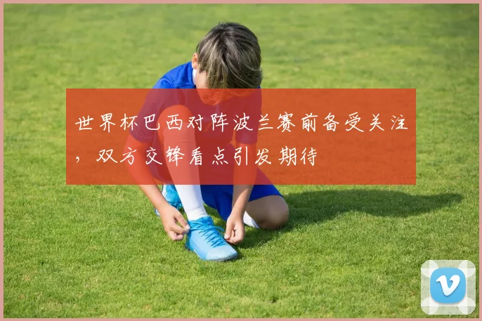 世界杯巴西对阵波兰赛前备受关注,双方交锋看点引发期待