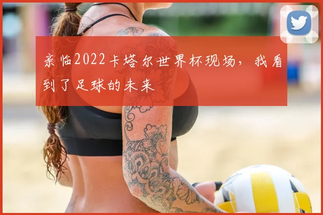 亲临2022卡塔尔世界杯现场，我看到了足球的未来