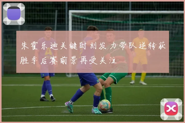 朱霍乐迪关键时刻发力带队逆转获胜季后赛前景再受关注